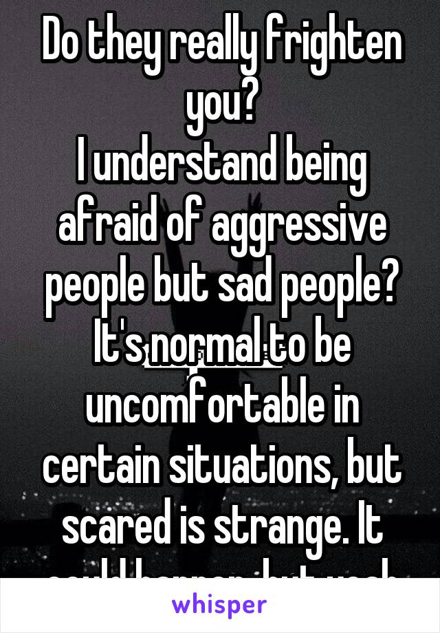 Do they really frighten you?
I understand being afraid of aggressive people but sad people? It's normal to be uncomfortable in certain situations, but scared is strange. It could happen, but yeah