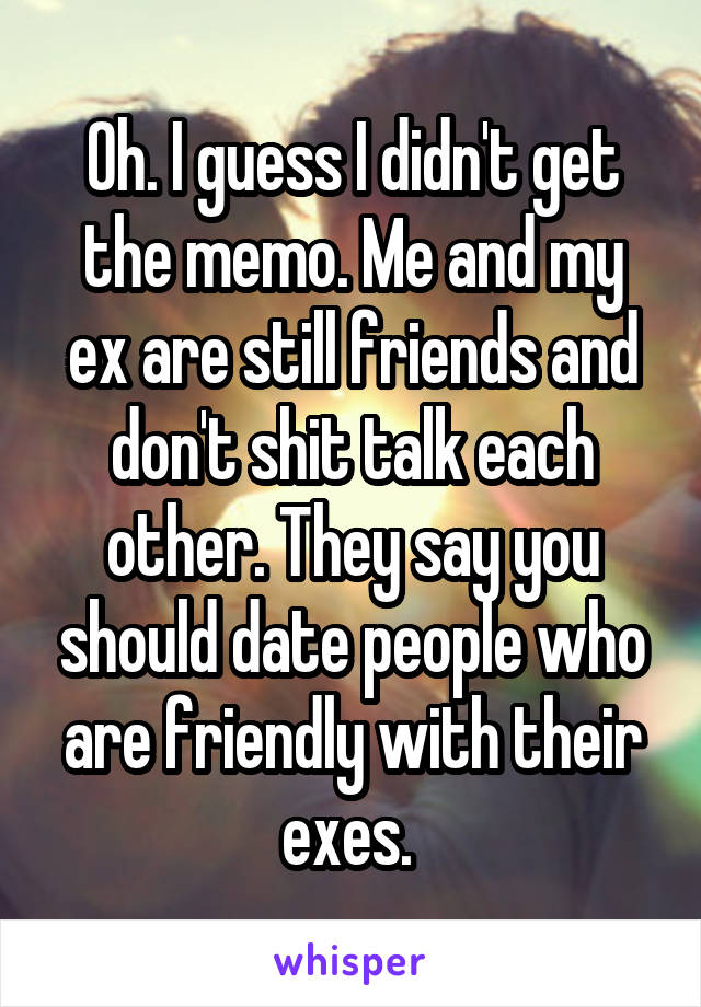 Oh. I guess I didn't get the memo. Me and my ex are still friends and don't shit talk each other. They say you should date people who are friendly with their exes. 