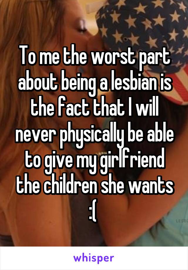 To me the worst part about being a lesbian is the fact that I will never physically be able to give my girlfriend the children she wants
:( 