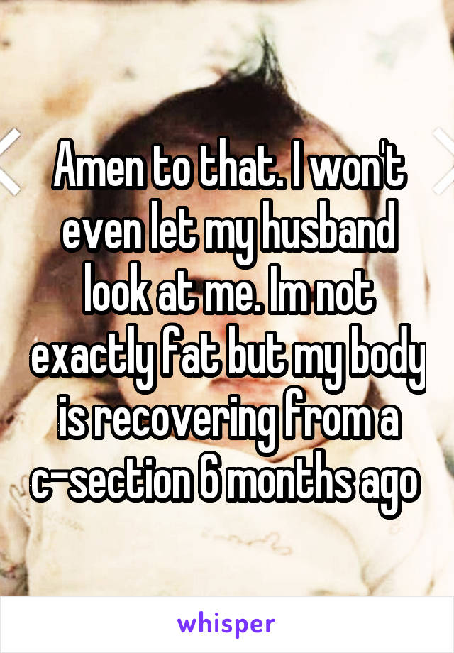 Amen to that. I won't even let my husband look at me. Im not exactly fat but my body is recovering from a c-section 6 months ago 