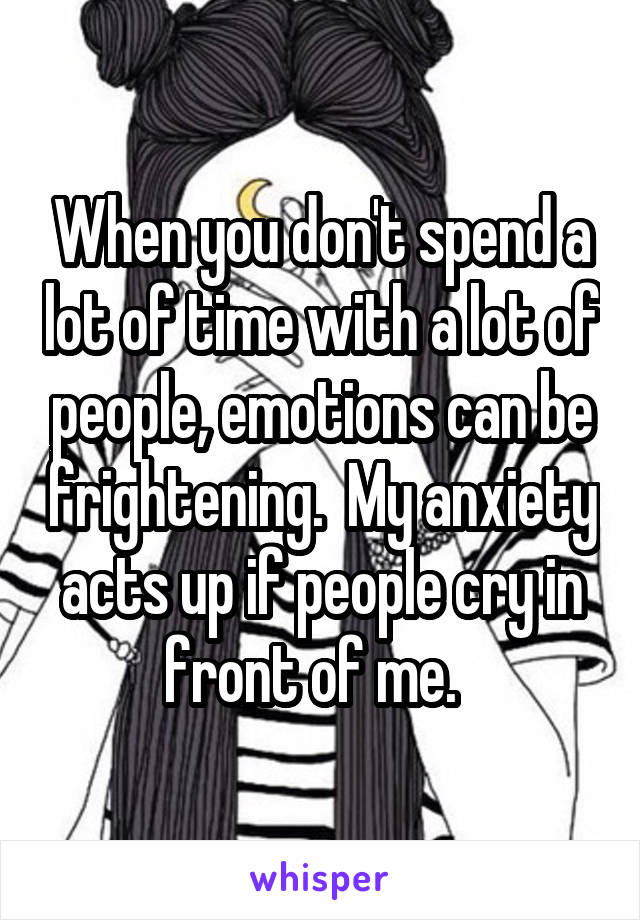 When you don't spend a lot of time with a lot of people, emotions can be frightening.  My anxiety acts up if people cry in front of me.  