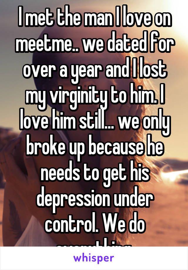I met the man I love on meetme.. we dated for over a year and I lost my virginity to him. I love him still... we only broke up because he needs to get his depression under control. We do everything 