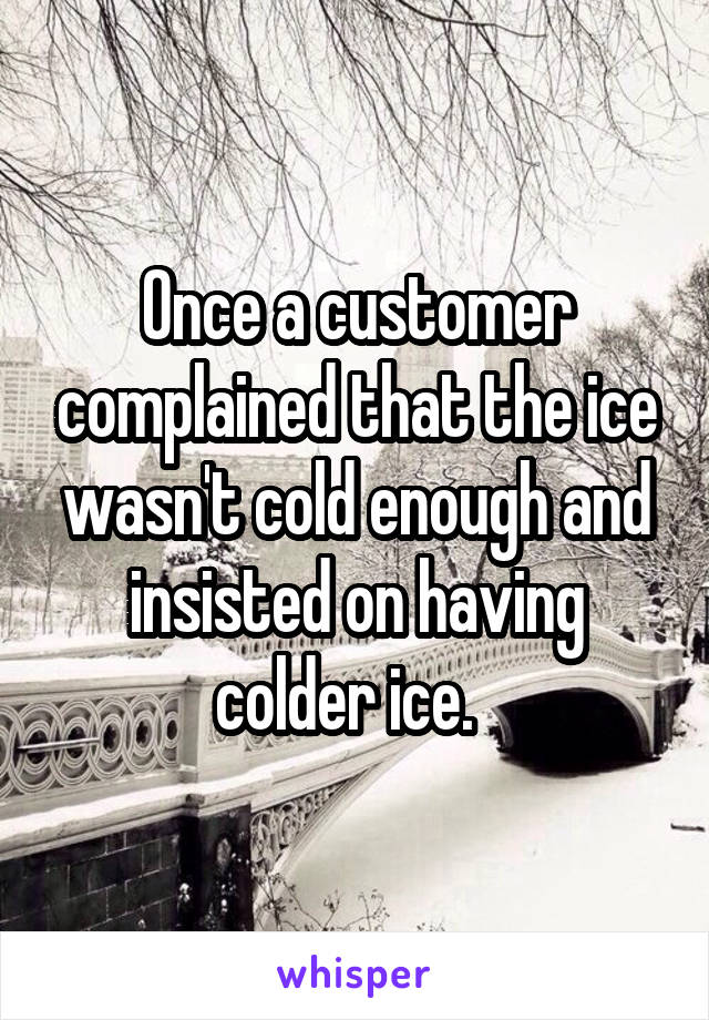 Once a customer complained that the ice wasn't cold enough and insisted on having colder ice.  