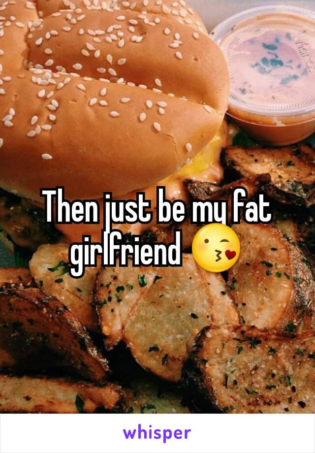 Then just be my fat girlfriend 😘