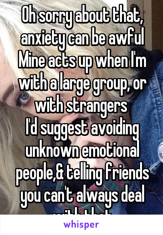 Oh sorry about that, anxiety can be awful
Mine acts up when I'm with a large group, or with strangers 
I'd suggest avoiding unknown emotional people,& telling friends you can't always deal with that