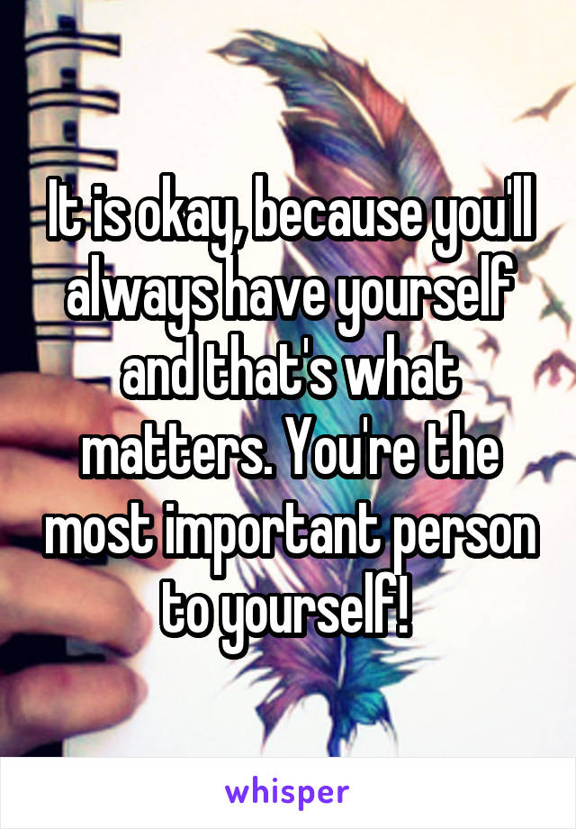 It is okay, because you'll always have yourself and that's what matters. You're the most important person to yourself! 