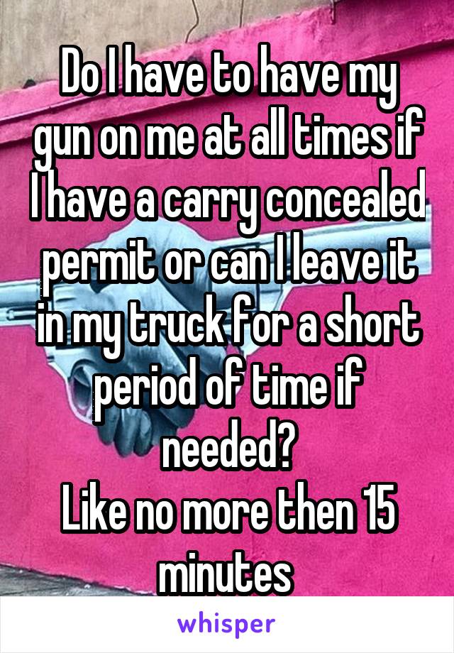 Do I have to have my gun on me at all times if I have a carry concealed permit or can I leave it in my truck for a short period of time if needed?
Like no more then 15 minutes 