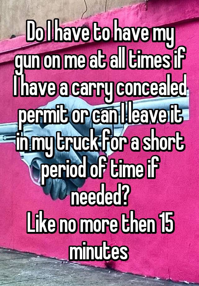 Do I have to have my gun on me at all times if I have a carry concealed permit or can I leave it in my truck for a short period of time if needed?
Like no more then 15 minutes 