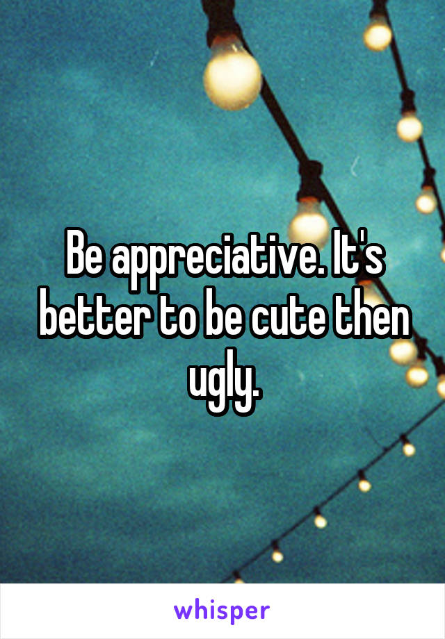 Be appreciative. It's better to be cute then ugly.