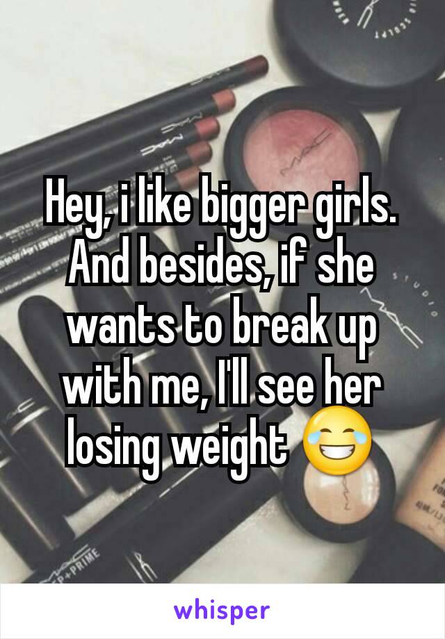 Hey, i like bigger girls. And besides, if she wants to break up with me, I'll see her losing weight 😂