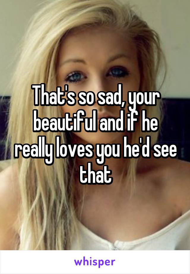 That's so sad, your beautiful and if he really loves you he'd see that