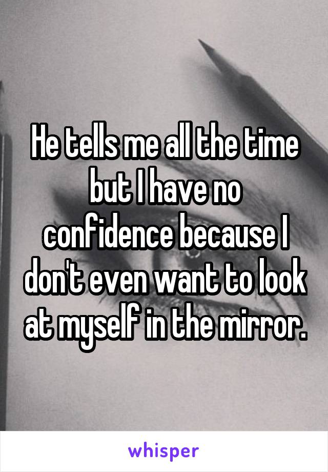 He tells me all the time but I have no confidence because I don't even want to look at myself in the mirror.