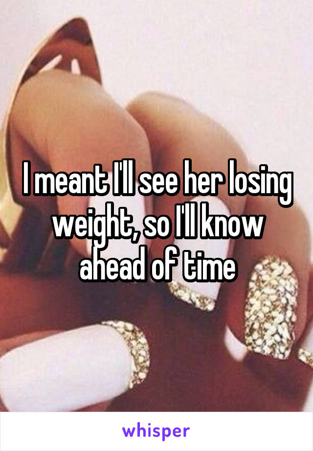 I meant I'll see her losing weight, so I'll know ahead of time