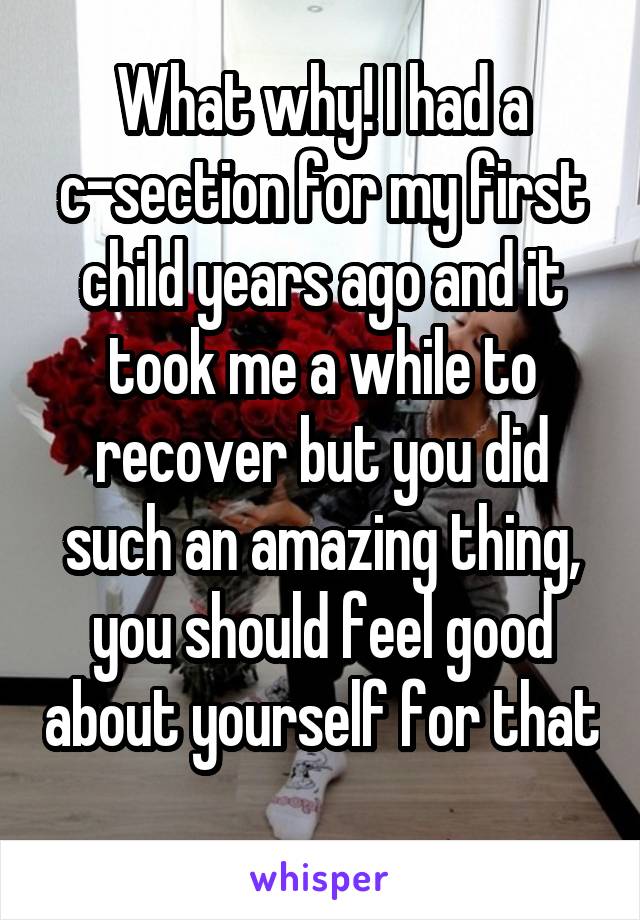 What why! I had a c-section for my first child years ago and it took me a while to recover but you did such an amazing thing, you should feel good about yourself for that 