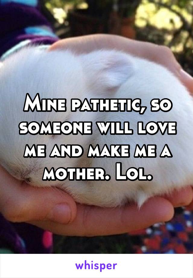 Mine pathetic, so someone will love me and make me a mother. Lol.