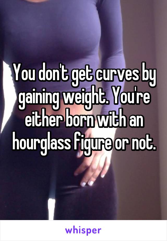 You don't get curves by gaining weight. You're either born with an hourglass figure or not. 