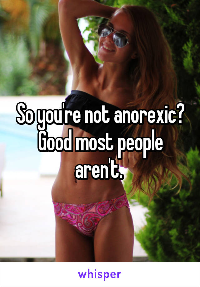 So you're not anorexic? Good most people aren't. 