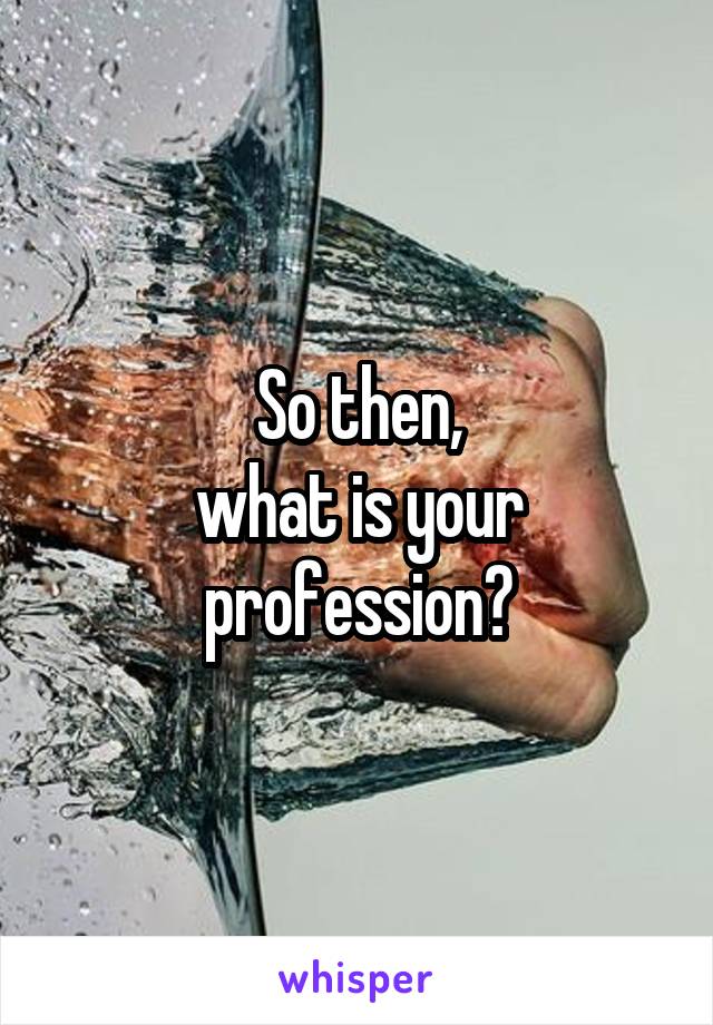 So then,
what is your
profession?