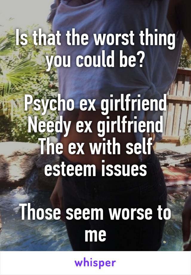 Is that the worst thing you could be?

Psycho ex girlfriend
Needy ex girlfriend
The ex with self esteem issues

Those seem worse to me