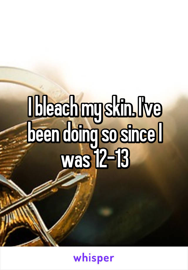 I bleach my skin. I've been doing so since I was 12-13
