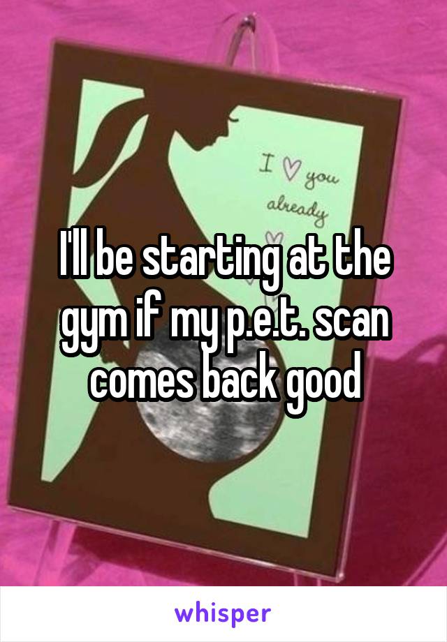 I'll be starting at the gym if my p.e.t. scan comes back good