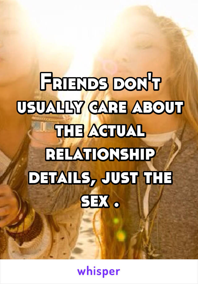 Friends don't usually care about the actual relationship details, just the sex .