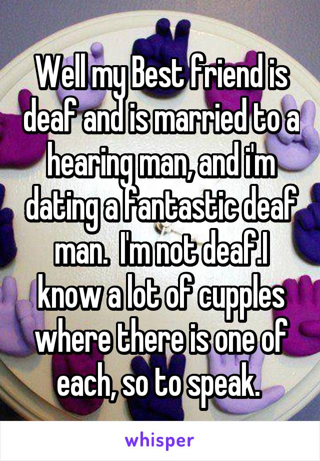 Well my Best friend is deaf and is married to a hearing man, and i'm dating a fantastic deaf man.  I'm not deaf.I know a lot of cupples where there is one of each, so to speak. 