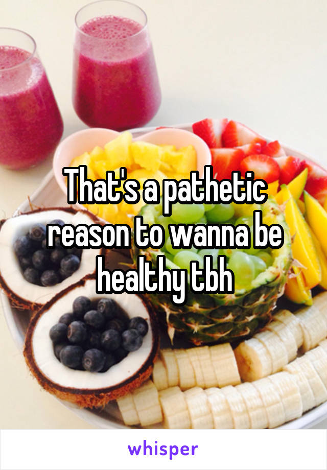 That's a pathetic reason to wanna be healthy tbh