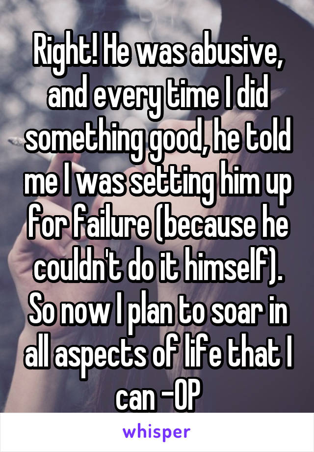 Right! He was abusive, and every time I did something good, he told me I was setting him up for failure (because he couldn't do it himself). So now I plan to soar in all aspects of life that I can -OP