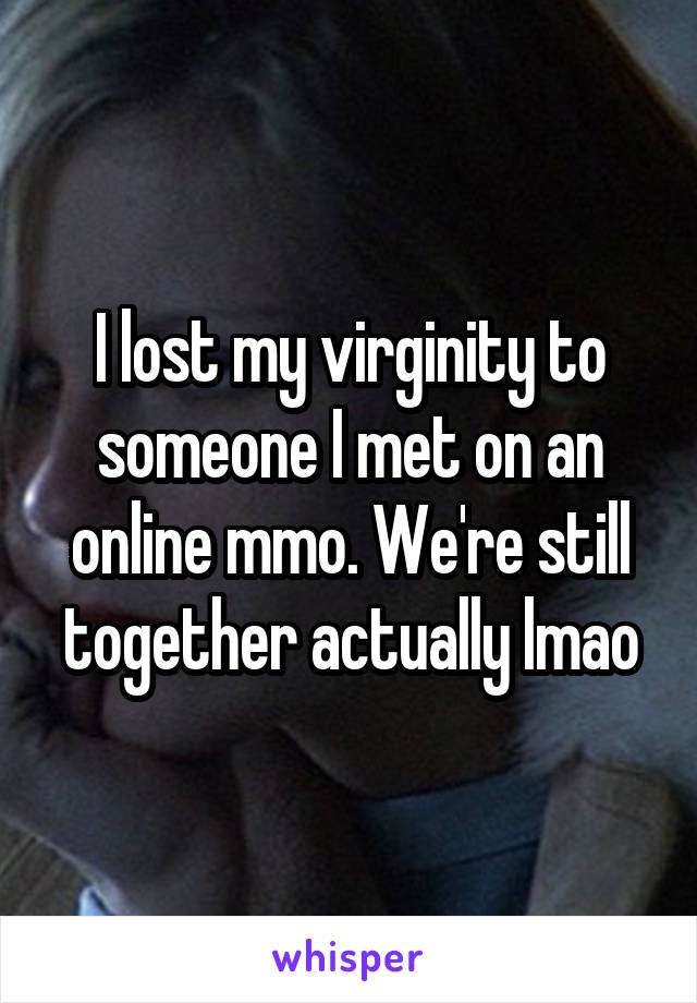 I lost my virginity to someone I met on an online mmo. We're still together actually lmao