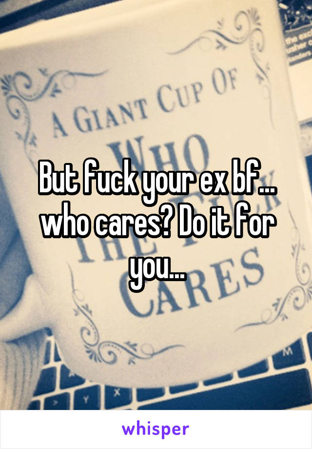 But fuck your ex bf... who cares? Do it for you...