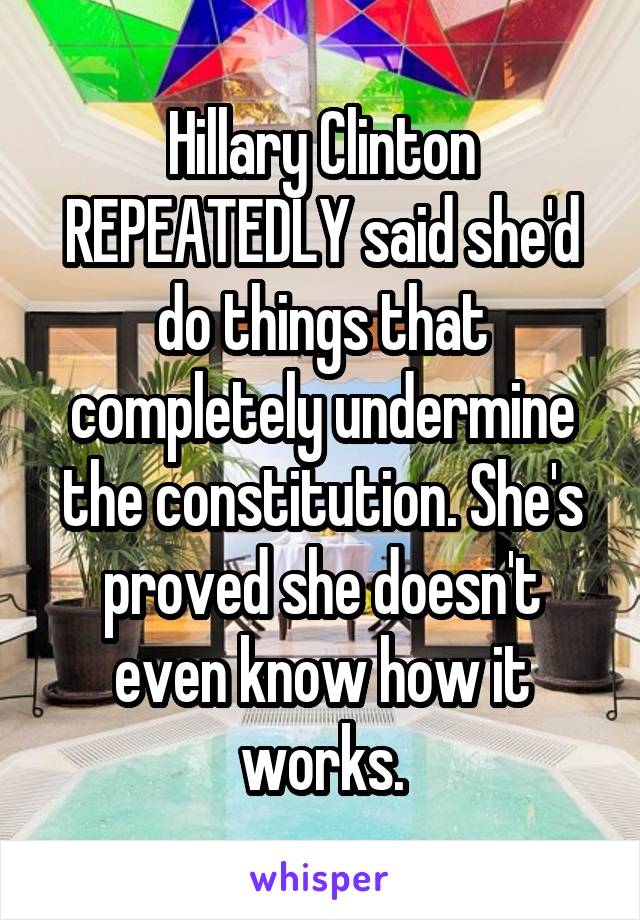 Hillary Clinton REPEATEDLY said she'd do things that completely undermine the constitution. She's proved she doesn't even know how it works.