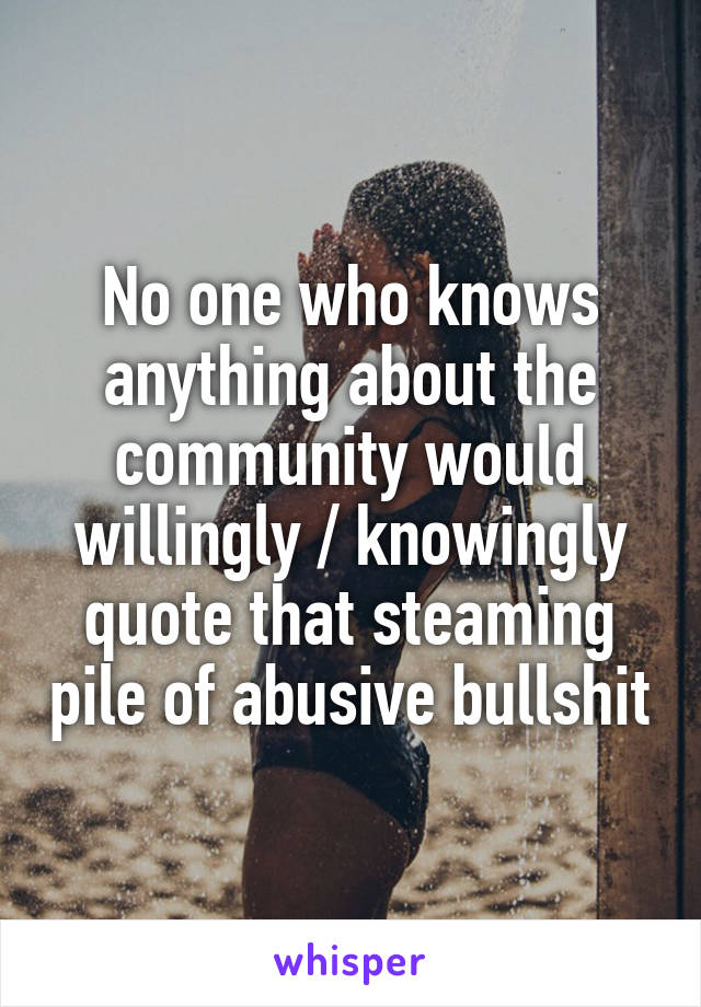 No one who knows
anything about the
community would
willingly / knowingly quote that steaming pile of abusive bullshit