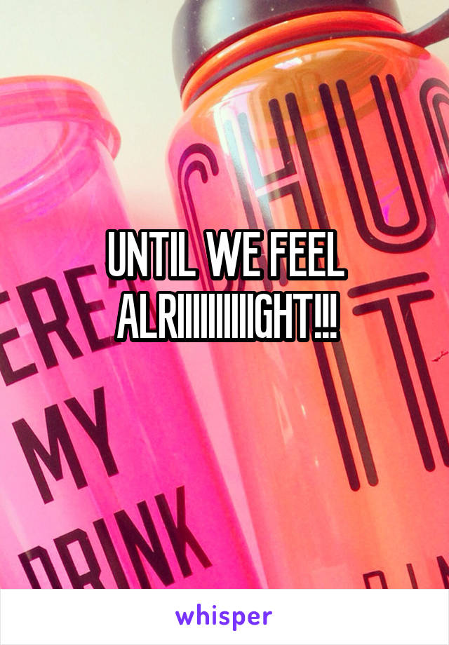 UNTIL WE FEEL ALRIIIIIIIIIIGHT!!!
