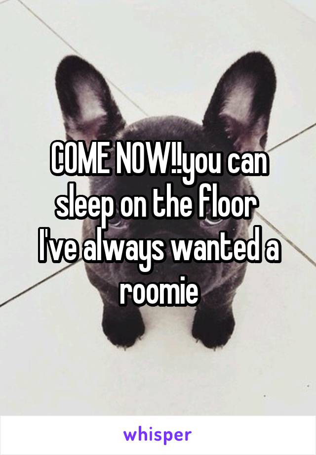 COME NOW!!you can sleep on the floor 
I've always wanted a roomie