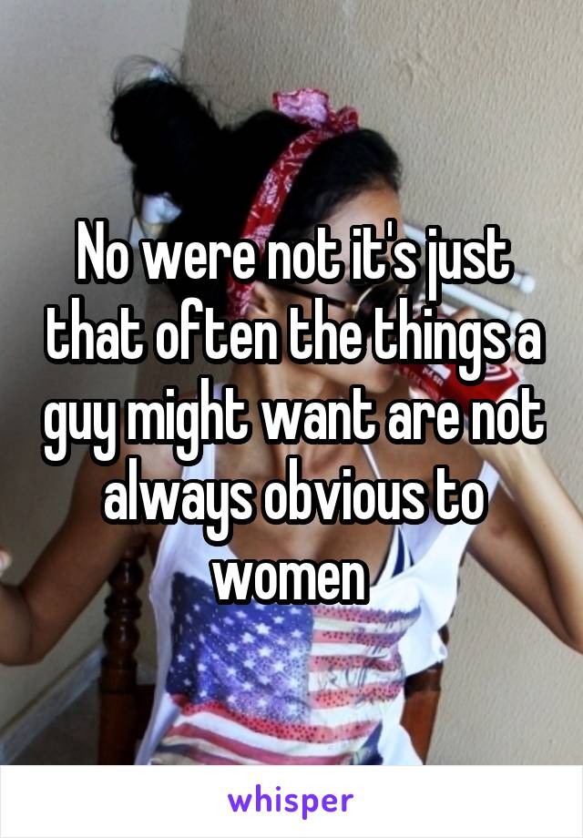 No were not it's just that often the things a guy might want are not always obvious to women 