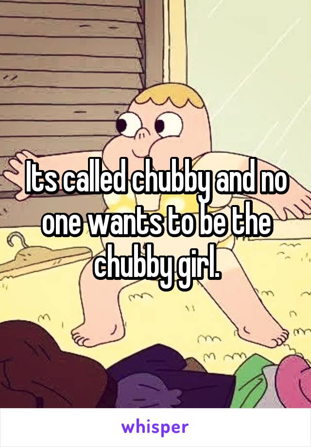 Its called chubby and no one wants to be the chubby girl.