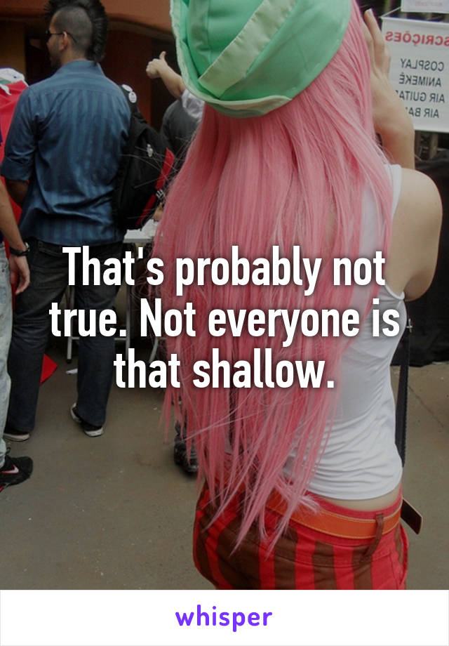 That's probably not true. Not everyone is that shallow.