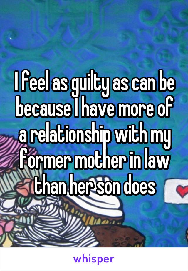 I feel as guilty as can be because I have more of a relationship with my former mother in law than her son does