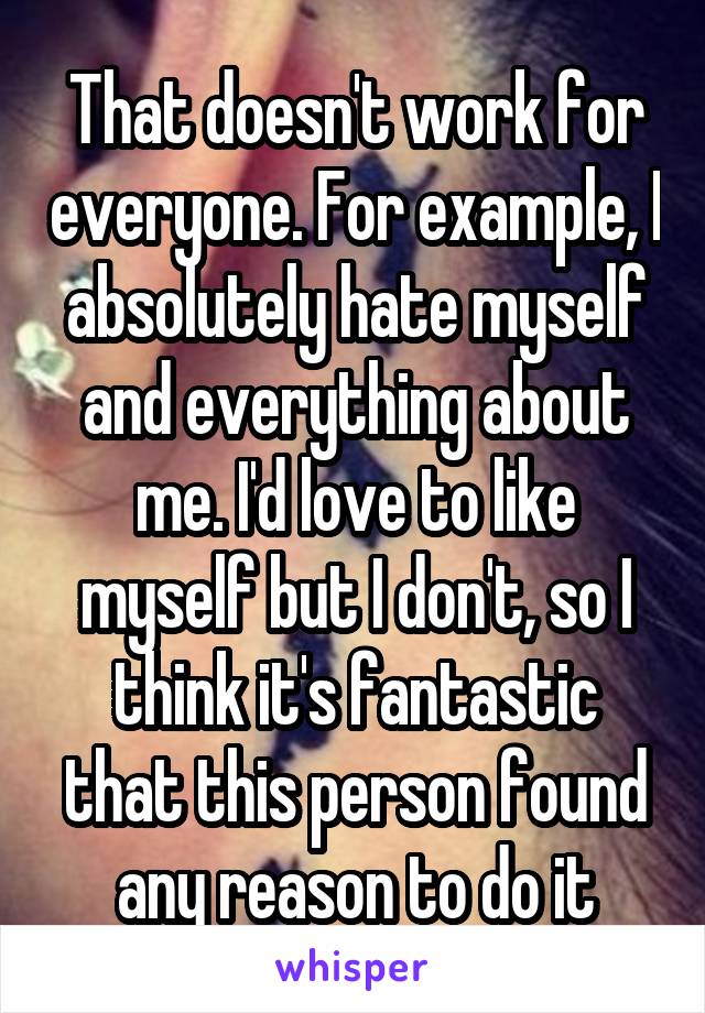 That doesn't work for everyone. For example, I absolutely hate myself and everything about me. I'd love to like myself but I don't, so I think it's fantastic that this person found any reason to do it