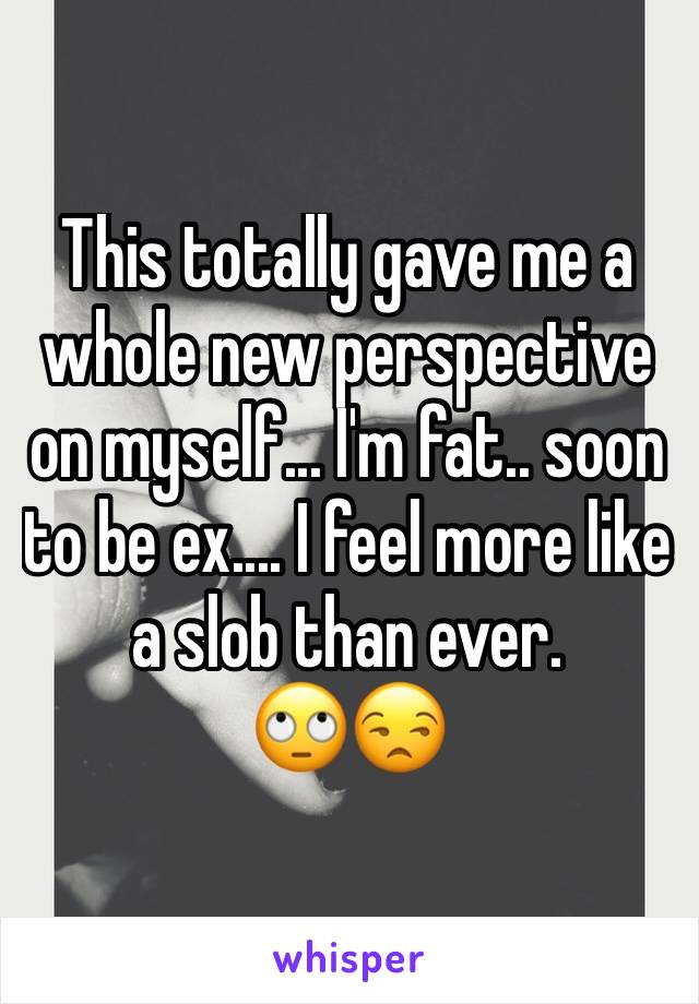 This totally gave me a whole new perspective on myself... I'm fat.. soon to be ex.... I feel more like a slob than ever.
🙄😒