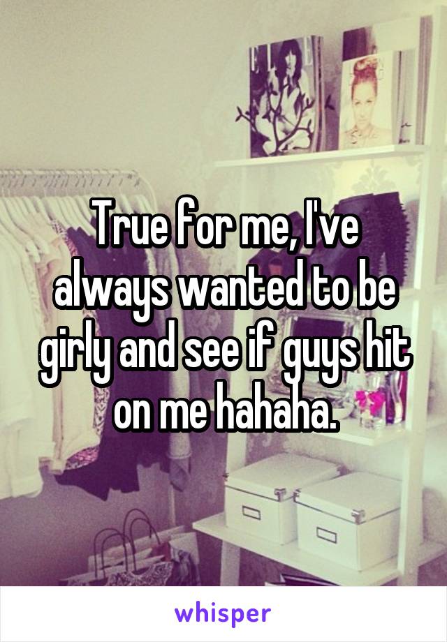 True for me, I've always wanted to be girly and see if guys hit on me hahaha.