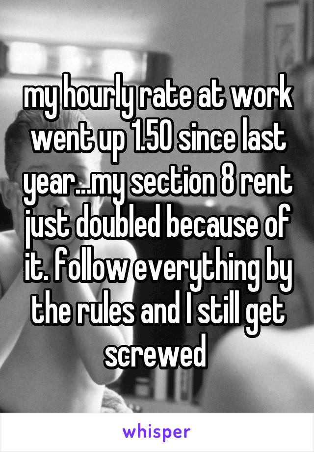 my hourly rate at work went up 1.50 since last year...my section 8 rent just doubled because of it. follow everything by the rules and I still get screwed 