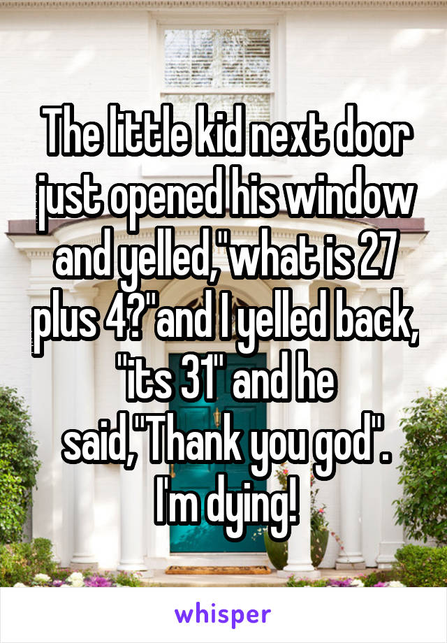 The little kid next door just opened his window and yelled,"what is 27 plus 4?"and I yelled back, "its 31" and he said,"Thank you god".
I'm dying!
