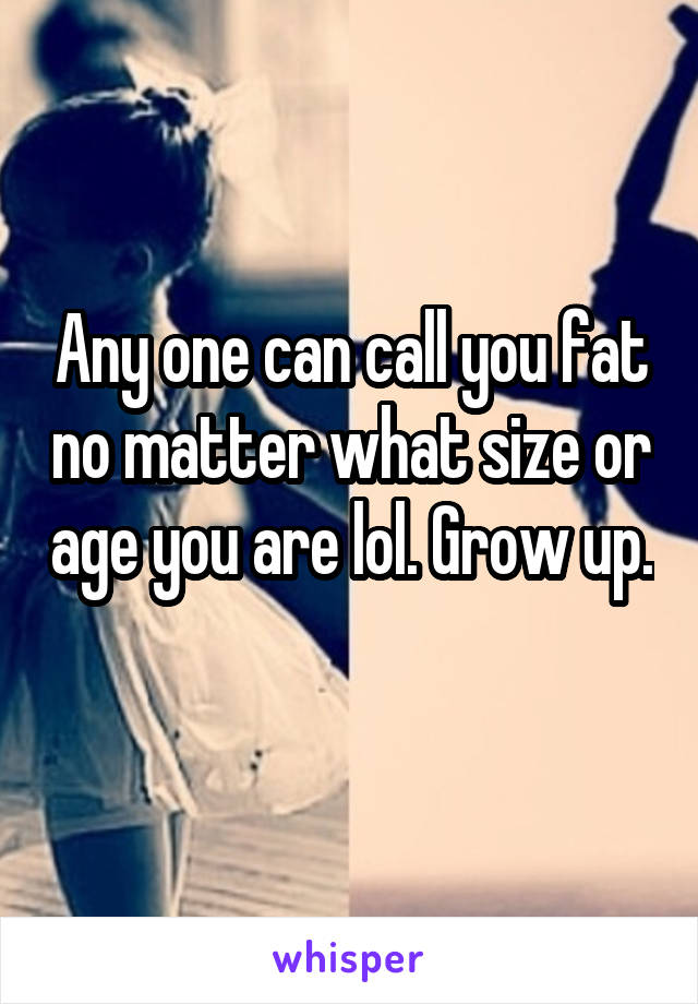 Any one can call you fat no matter what size or age you are lol. Grow up. 
