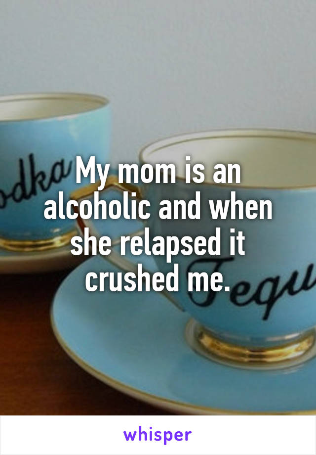 My mom is an alcoholic and when she relapsed it crushed me.
