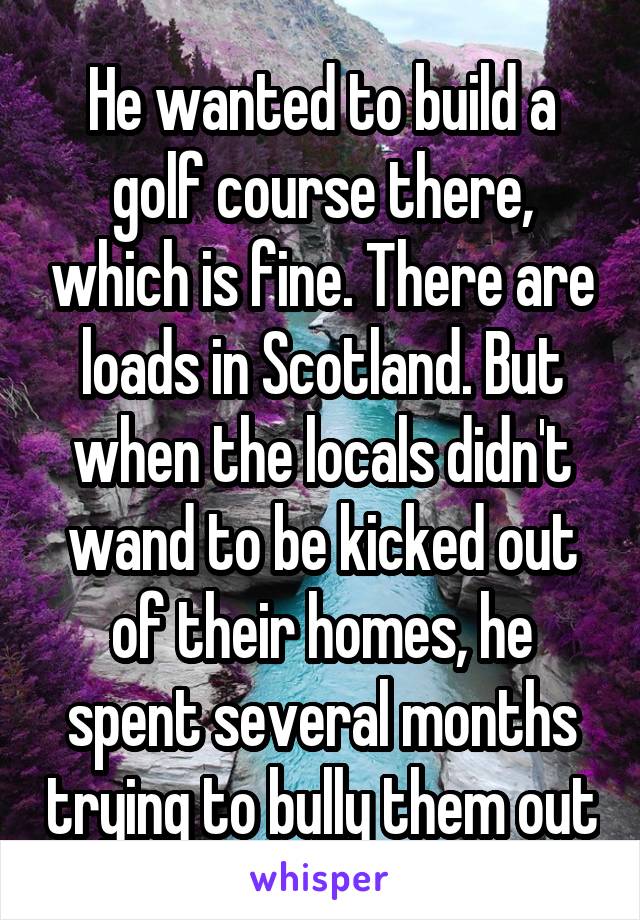 He wanted to build a golf course there, which is fine. There are loads in Scotland. But when the locals didn't wand to be kicked out of their homes, he spent several months trying to bully them out