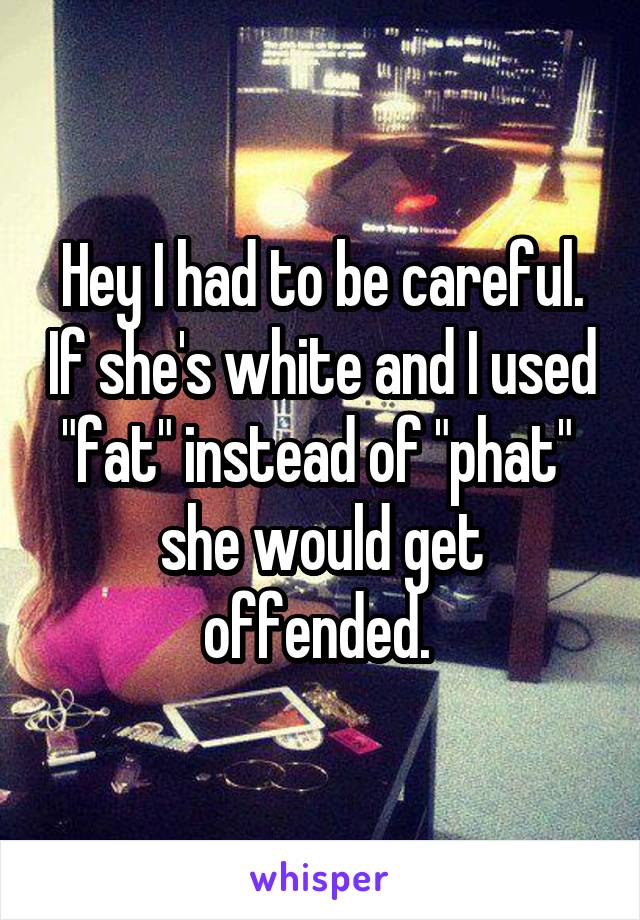Hey I had to be careful. If she's white and I used "fat" instead of "phat"  she would get offended. 