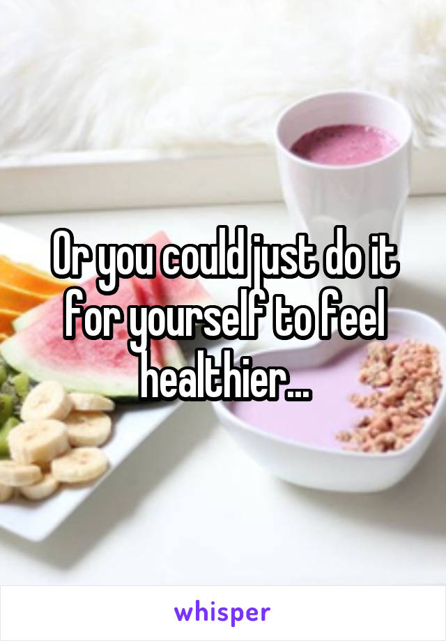 Or you could just do it for yourself to feel healthier...