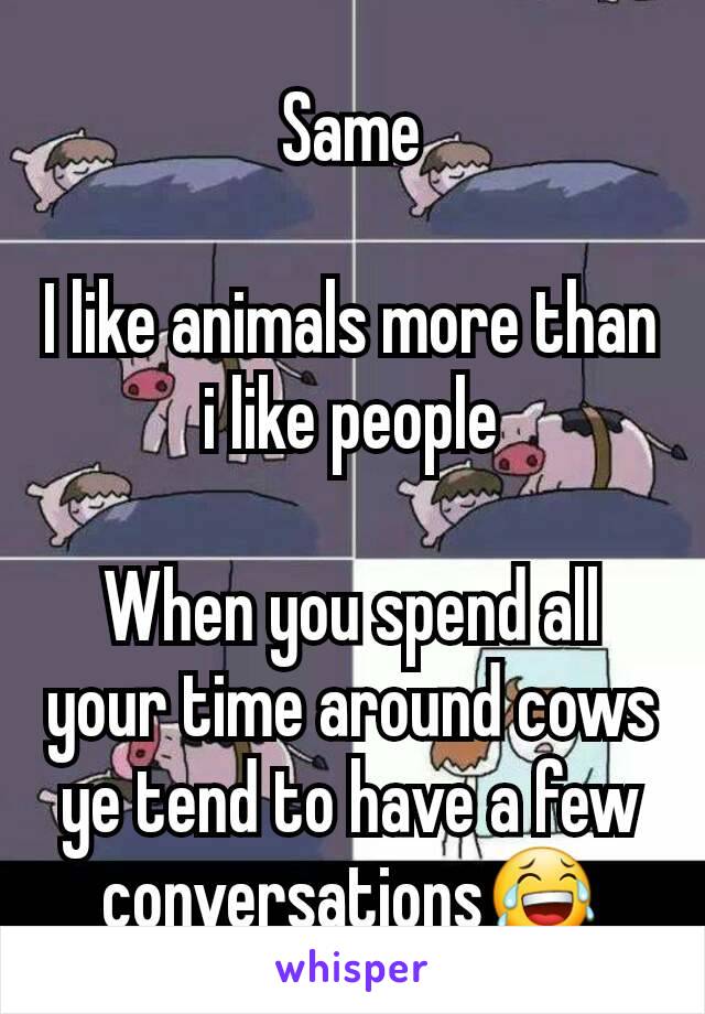 Same

I like animals more than i like people

When you spend all your time around cows ye tend to have a few conversations😂